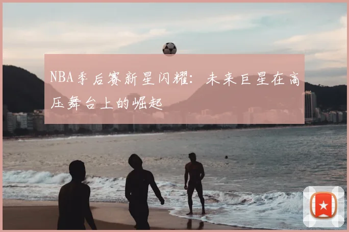 NBA季后赛新星闪耀:未来巨星在高压舞台上的崛起