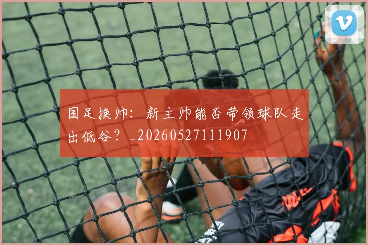 国足换帅:新主帅能否带领球队走出低谷?_20260527111907