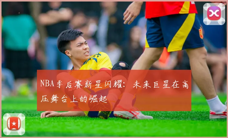 NBA季后赛新星闪耀:未来巨星在高压舞台上的崛起