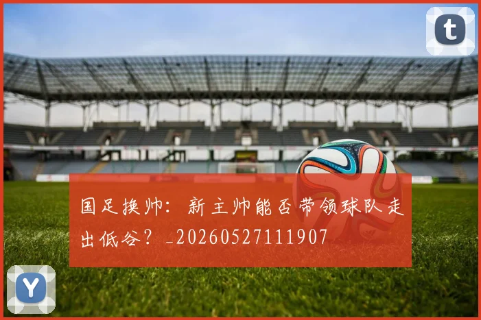 国足换帅：新主帅能否带领球队走出低谷？_20260527111907