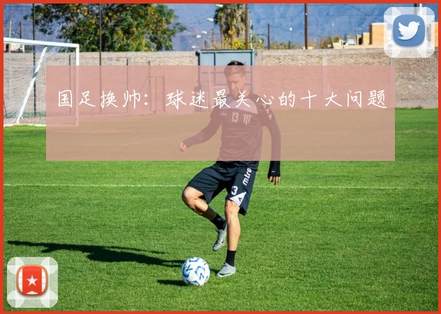 国足换帅:球迷最关心的十大问题